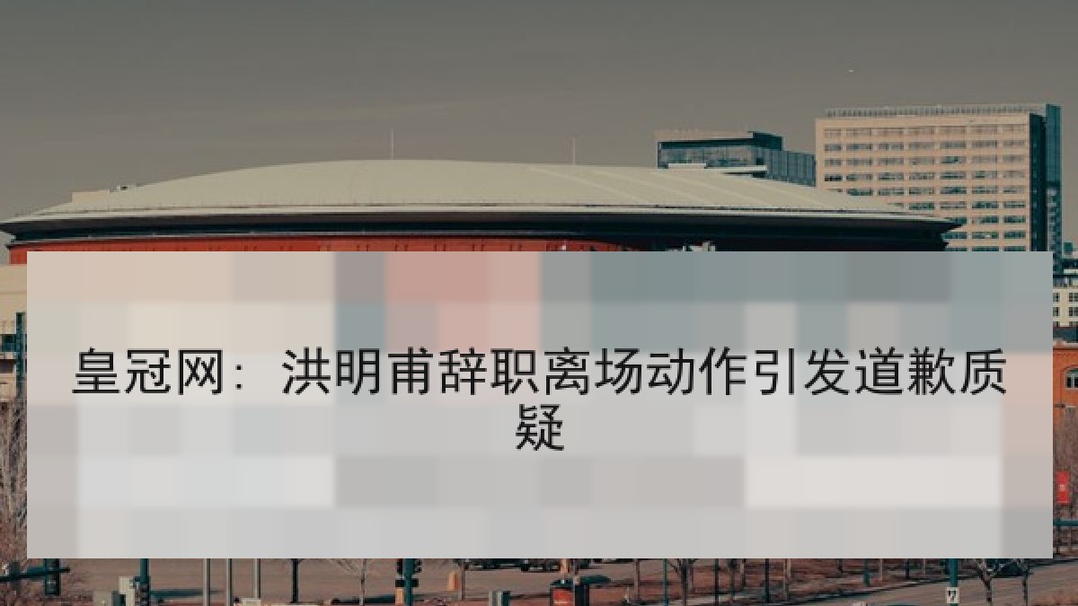 皇冠网: 洪明甫辞职离场动作引发道歉质疑