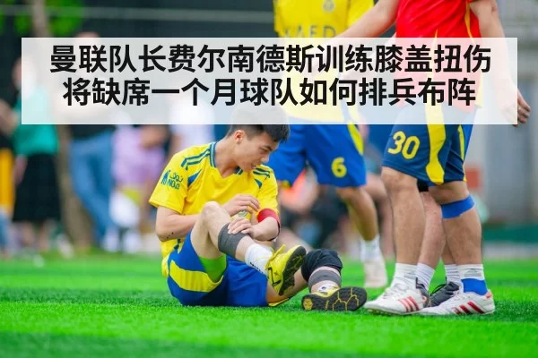 曼联队长费尔南德斯训练膝盖扭伤将缺席一个月球队如何排兵布阵